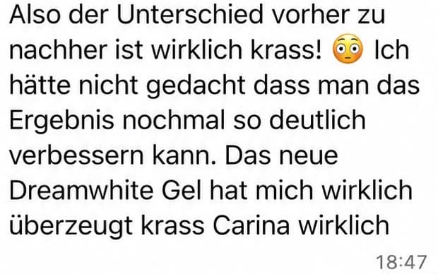 Screenshot einer WhatsApp-Nachricht: Also der Unterschied vorher zu nachher ist wirklich krass! Ich hätte nicht gedacht, dass man das Ergebnis nochmal so deutlich verbessern kann. Das neue Dreamwhite Gel hat mich wirklich überzeugt.